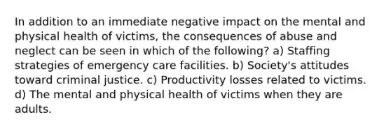 In addition to an immediate negative impact on the mental and physical health of victims, the consequences of abuse and neglect can be seen in which of the following? a) Staffing strategies of emergency care facilities. b) Society's attitudes toward criminal justice. c) Productivity losses related to victims. d) The mental and physical health of victims when they are adults.