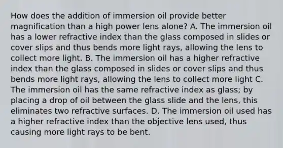 How does the addition of immersion oil provide better magnification than a high power lens alone? A. The immersion oil has a lower refractive index than the glass composed in slides or cover slips and thus bends more light rays, allowing the lens to collect more light. B. The immersion oil has a higher refractive index than the glass composed in slides or cover slips and thus bends more light rays, allowing the lens to collect more light C. The immersion oil has the same refractive index as glass; by placing a drop of oil between the glass slide and the lens, this eliminates two refractive surfaces. D. The immersion oil used has a higher refractive index than the objective lens used, thus causing more light rays to be bent.