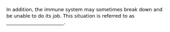 In addition, the immune system may sometimes break down and be unable to do its job. This situation is referred to as ________________________.