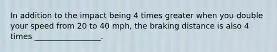 In addition to the impact being 4 times greater when you double your speed from 20 to 40 mph, the braking distance is also 4 times _________________.