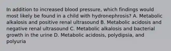 In addition to increased blood pressure, which findings would most likely be found in a child with hydronephrosis? A. Metabolic alkalosis and positive renal ultrasound B. Metabolic acidosis and negative renal ultrasound C. Metabolic alkalosis and bacterial growth in the urine D. Metabolic acidosis, polydipsia, and polyuria