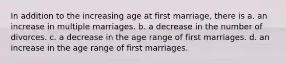 In addition to the increasing age at first marriage, there is a. an increase in multiple marriages. b. a decrease in the number of divorces. c. a decrease in the age range of first marriages. d. an increase in the age range of first marriages.