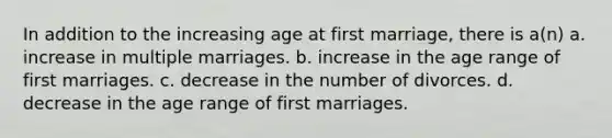 In addition to the increasing age at first marriage, there is a(n) a. increase in multiple marriages. b. increase in the age range of first marriages. c. decrease in the number of divorces. d. decrease in the age range of first marriages.