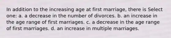 In addition to the increasing age at first marriage, there is Select one: a. a decrease in the number of divorces. b. an increase in the age range of first marriages. c. a decrease in the age range of first marriages. d. an increase in multiple marriages.