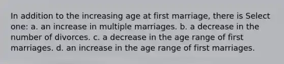 In addition to the increasing age at first marriage, there is Select one: a. an increase in multiple marriages. b. a decrease in the number of divorces. c. a decrease in the age range of first marriages. d. an increase in the age range of first marriages.