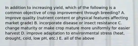 In addition to increasing yield, which of the following is a common objective of crop improvement through breeding? A. improve quality (nutrient content or physical features affecting market grade) B. incorporate disease or insect resistance C. change maturity or make crop mature more uniformly for easier harvest D. improve adaptation to environmental stress (heat, drought, cold, low pH, etc.) E. all of the above