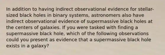 In addition to having indirect observational evidence for stellar-sized black holes in binary systems, astronomers also have indirect observational evidence of supermassive black holes at the centers of galaxies. If you were tasked with finding a supermassive black hole, which of the following observations could you present as evidence that a supermassive black hole exists in a galaxy?