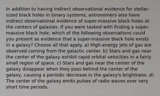 In addition to having indirect observational evidence for stellar-sized black holes in binary systems, astronomers also have indirect observational evidence of super-massive black holes at the centers of galaxies. If you were tasked with finding a super-massive black hole, which of the following observations could you present as evidence that a super-massive black hole exists in a galaxy? Choose all that apply. a) High-energy jets of gas are observed coming from the galactic center. b) Stars and gas near the center of the galaxy exhibit rapid orbital velocities in a fairly small region of space. c) Stars and gas near the center of the galaxy disappear when they pass behind the center of the galaxy, causing a periodic decrease in the galaxy's brightness. d) The center of the galaxy emits pulses of radio waves over very short time periods.