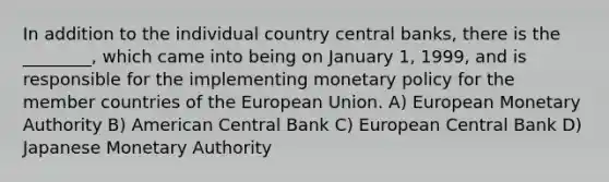 In addition to the individual country central banks, there is the ________, which came into being on January 1, 1999, and is responsible for the implementing <a href='https://www.questionai.com/knowledge/kEE0G7Llsx-monetary-policy' class='anchor-knowledge'>monetary policy</a> for the member countries of the European Union. A) European Monetary Authority B) American Central Bank C) European Central Bank D) Japanese Monetary Authority