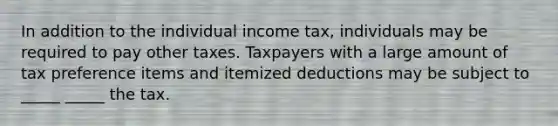 In addition to the individual income tax, individuals may be required to pay other taxes. Taxpayers with a large amount of tax preference items and itemized deductions may be subject to _____ _____ the tax.