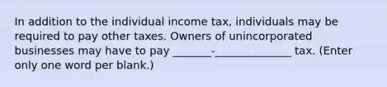 In addition to the individual income tax, individuals may be required to pay other taxes. Owners of unincorporated businesses may have to pay _______-______________ tax. (Enter only one word per blank.)