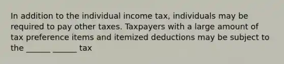 In addition to the individual income tax, individuals may be required to pay other taxes. Taxpayers with a large amount of tax preference items and itemized deductions may be subject to the ______ ______ tax