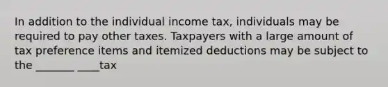 In addition to the individual income tax, individuals may be required to pay other taxes. Taxpayers with a large amount of tax preference items and itemized deductions may be subject to the _______ ____tax