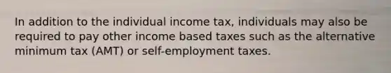 In addition to the individual income tax, individuals may also be required to pay other income based taxes such as the alternative minimum tax (AMT) or self-employment taxes.