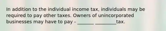 In addition to the individual income tax, individuals may be required to pay other taxes. Owners of unincorporated businesses may have to pay - _______ _________tax.