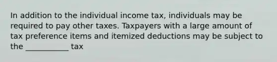 In addition to the individual income tax, individuals may be required to pay other taxes. Taxpayers with a large amount of tax preference items and itemized deductions may be subject to the ___________ tax