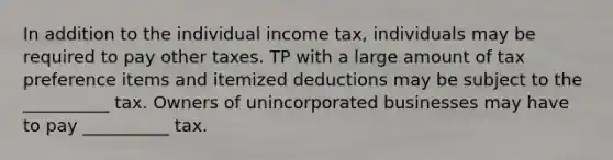 In addition to the individual income tax, individuals may be required to pay other taxes. TP with a large amount of tax preference items and itemized deductions may be subject to the __________ tax. Owners of unincorporated businesses may have to pay __________ tax.