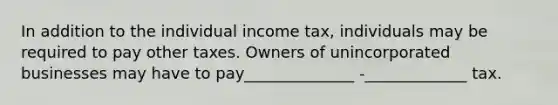 In addition to the individual income tax, individuals may be required to pay other taxes. Owners of unincorporated businesses may have to pay______________ -_____________ tax.