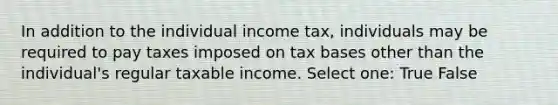 In addition to the individual income tax, individuals may be required to pay taxes imposed on tax bases other than the individual's regular taxable income. Select one: True False