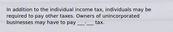 In addition to the individual income tax, individuals may be required to pay other taxes. Owners of unincorporated businesses may have to pay ___-___ tax.