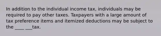 In addition to the individual income tax, individuals may be required to pay other taxes. Taxpayers with a large amount of tax preference items and itemized deductions may be subject to the ____ ___tax.