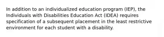 In addition to an individualized education program (IEP), the Individuals with Disabilities Education Act (IDEA) requires specification of a subsequent placement in the least restrictive environment for each student with a disability.