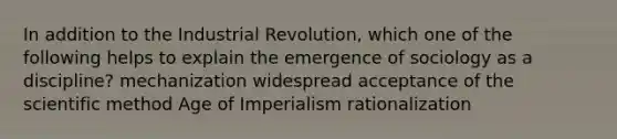 In addition to the Industrial Revolution, which one of the following helps to explain the emergence of sociology as a discipline? mechanization widespread acceptance of <a href='https://www.questionai.com/knowledge/koXrTCHtT5-the-scientific-method' class='anchor-knowledge'>the scientific method</a> Age of Imperialism rationalization