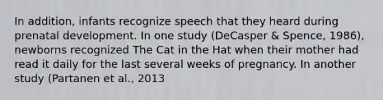 In addition, infants recognize speech that they heard during prenatal development. In one study (DeCasper & Spence, 1986), newborns recognized The Cat in the Hat when their mother had read it daily for the last several weeks of pregnancy. In another study (Partanen et al., 2013