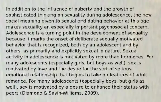 In addition to the influence of puberty and the growth of sophisticated thinking on sexuality during adolescence, the new social meaning given to sexual and dating behavior at this age makes sexuality an especially important psychosocial concern. Adolescence is a turning point in the development of sexuality because it marks the onset of deliberate sexually motivated behavior that is recognized, both by an adolescent and by others, as primarily and explicitly sexual in nature. Sexual activity in adolescence is motivated by <a href='https://www.questionai.com/knowledge/keWHlEPx42-more-than' class='anchor-knowledge'>more than</a> hormones. For many adolescents (especially girls, but boys as well), sex is motivated by love and the desire for the sort of serious emotional relationship that begins to take on features of adult romance. For many adolescents (especially boys, but girls as well), sex is motivated by a desire to enhance their status with peers (Diamond & Savin-Williams, 2009).