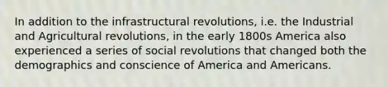 In addition to the infrastructural revolutions, i.e. the Industrial and Agricultural revolutions, in the early 1800s America also experienced a series of social revolutions that changed both the demographics and conscience of America and Americans.