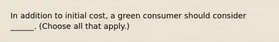 In addition to initial cost, a green consumer should consider ______. (Choose all that apply.)