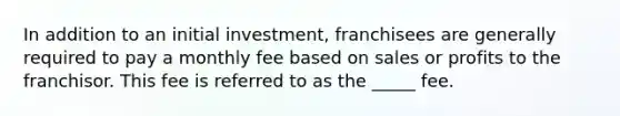 In addition to an​ initial​ investment, franchisees are generally required to pay a monthly fee based on sales or profits to the franchisor. This fee is referred to as​ the​ _____ fee.