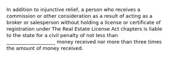 In addition to injunctive relief, a person who receives a commission or other consideration as a result of acting as a broker or salesperson without holding a license or certificate of registration under The Real Estate License Act chapters is liable to the state for a civil penalty of not less than ____________________ money received nor more than three times the amount of money received.