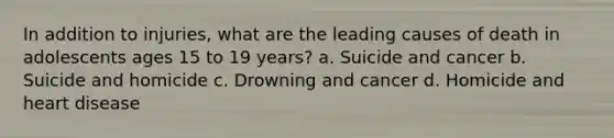 In addition to injuries, what are the leading causes of death in adolescents ages 15 to 19 years? a. Suicide and cancer b. Suicide and homicide c. Drowning and cancer d. Homicide and heart disease