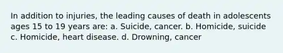 In addition to injuries, the leading causes of death in adolescents ages 15 to 19 years are: a. Suicide, cancer. b. Homicide, suicide c. Homicide, heart disease. d. Drowning, cancer