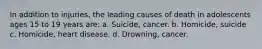 In addition to injuries, the leading causes of death in adolescents ages 15 to 19 years are: a. Suicide, cancer. b. Homicide, suicide c. Homicide, heart disease. d. Drowning, cancer.