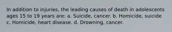 In addition to injuries, the leading causes of death in adolescents ages 15 to 19 years are: a. Suicide, cancer. b. Homicide, suicide c. Homicide, heart disease. d. Drowning, cancer.