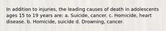 In addition to injuries, the leading causes of death in adolescents ages 15 to 19 years are: a. Suicide, cancer. c. Homicide, heart disease. b. Homicide, suicide d. Drowning, cancer.