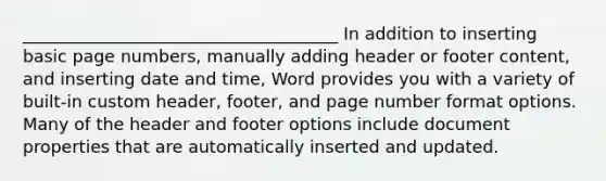 _____________________________________ In addition to inserting basic page numbers, manually adding header or footer content, and inserting date and time, Word provides you with a variety of built-in custom header, footer, and page number format options. Many of the header and footer options include document properties that are automatically inserted and updated.