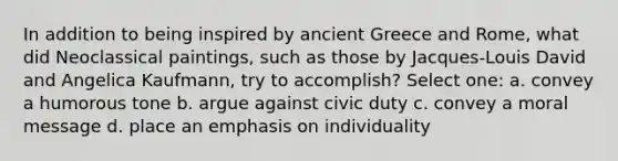 In addition to being inspired by ancient Greece and Rome, what did Neoclassical paintings, such as those by Jacques-Louis David and Angelica Kaufmann, try to accomplish? Select one: a. convey a humorous tone b. argue against civic duty c. convey a moral message d. place an emphasis on individuality