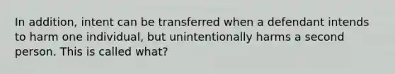 In addition, intent can be transferred when a defendant intends to harm one individual, but unintentionally harms a second person. This is called what?