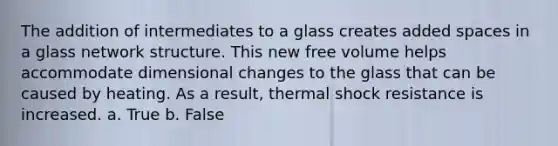 The addition of intermediates to a glass creates added spaces in a glass network structure. This new free volume helps accommodate dimensional changes to the glass that can be caused by heating. As a result, thermal shock resistance is increased. a. True b. False