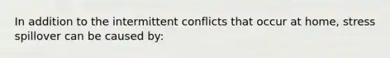 In addition to the intermittent conflicts that occur at home, stress spillover can be caused by: