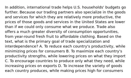 In addition, international trade helps U.S. households' budgets go further. Because our trading partners also specialize in the goods and services for which they are relatively more productive, the prices of those goods and services in the United States are lower than if we could only consume what we produce. Trade also offers a much greater diversity of consumption opportunities, from year-round fresh fruit to affordable clothing. Based on the text, what is the primary goal of trade specialization and interdependence? A. To reduce each country's productivity, while minimizing prices for consumers B. To maximize each country's productivity strengths, while lowering prices on what they import C. To encourage countries to produce only what they need, while increasing prices on exports D. To increase the variety of goods each country produces, while making prices high for consumers