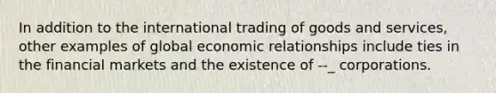 In addition to the international trading of goods and services, other examples of global economic relationships include ties in the financial markets and the existence of --_ corporations.