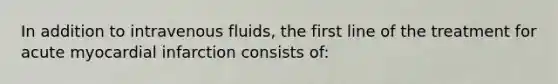 In addition to intravenous fluids, the first line of the treatment for acute myocardial infarction consists of: