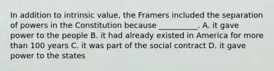 In addition to intrinsic value, the Framers included the separation of powers in the Constitution because __________. A. it gave power to the people B. it had already existed in America for <a href='https://www.questionai.com/knowledge/keWHlEPx42-more-than' class='anchor-knowledge'>more than</a> 100 years C. it was part of the social contract D. it gave power to the states