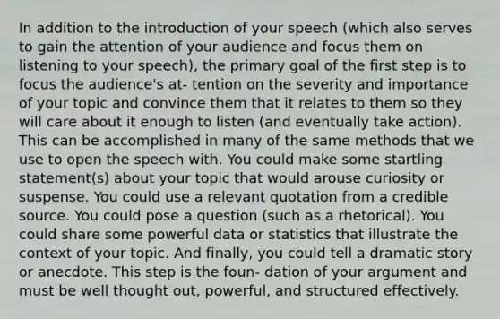 In addition to the introduction of your speech (which also serves to gain the attention of your audience and focus them on listening to your speech), the primary goal of the first step is to focus the audience's at- tention on the severity and importance of your topic and convince them that it relates to them so they will care about it enough to listen (and eventually take action). This can be accomplished in many of the same methods that we use to open the speech with. You could make some startling statement(s) about your topic that would arouse curiosity or suspense. You could use a relevant quotation from a credible source. You could pose a question (such as a rhetorical). You could share some powerful data or statistics that illustrate the context of your topic. And finally, you could tell a dramatic story or anecdote. This step is the foun- dation of your argument and must be well thought out, powerful, and structured effectively.