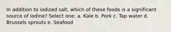 In addition to iodized salt, which of these foods is a significant source of iodine? Select one: a. Kale b. Pork c. Tap water d. Brussels sprouts e. Seafood