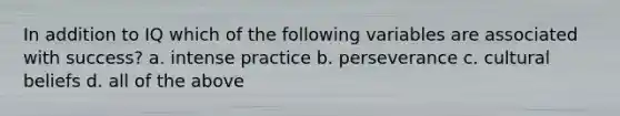 In addition to IQ which of the following variables are associated with success? a. intense practice b. perseverance c. cultural beliefs d. all of the above